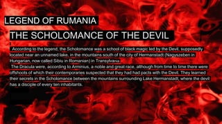 LEGEND OF RUMANIA
THE SCHOLOMANCE OF THE DEVIL
According to the legend, the Scholomance was a school of black magic led by the Devil, supposedly
located near an unnamed lake, in the mountains south of the city of Hermanstadt (Nagyszeben in
Hungarian, now called Sibiu in Romanian) in Transylvania .
The Dracula were, according to Arminius, a noble and great race, although from time to time there were
offshoots of which their contemporaries suspected that they had had pacts with the Devil. They learned
their secrets in the Scholomance between the mountains surrounding Lake Hermanstadt, where the devil
has a disciple of every ten inhabitants.
 