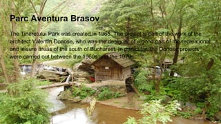 Parc Aventura Brasov
The Tineretului Park was created in 1965. The project is part of the work of the
architect Valentin Donose, who was the designer of a good part of the recreational
and leisure areas of the south of Bucharest. In particular, the Donose projects
were carried out between the 1960s and the 1970s.
 