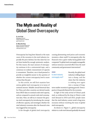 Vol.01 January 2016 6362 Asian Steel Watch
Overcapacity has long been blamed as the main
cause of the recession in the steel industry (es-
pecially the price decline), but this claim has not
yet been backed by enough systematic analysis.
For this reason, the exact amount of overcapac-
ity continues to be a controversial topic, and a
consensus on realistic measurement of capacity
is nonexistent. Therefore, one is hard-pressed to
provide an insightful answer to the question of
whether the current overcapacity level is more
serious than the past.
In this article, we will first examine how
serious global steel overcapacity is in terms of
nominal amount. Reliable annual historical data
for China and other countries are derived mainly
from OECD data on nominal crude steel capacity,
and are compared to annual crude steel consump-
tion data. Next, we will try to measure the genu-
ine steel overcapacity by introducing the concept
of effective capacity, and investigate whether the
steel industry’s recession after the financial crisis
was triggered by overcapacity.
Is the thought of global steel overcapacity
causing plummeting steel prices and economic
recession a sheer myth? Is overcapacity after the
financial crisis a grave reality facing global steel
companies? Is global steel oversupply manageable
without immense concerted effort from the steel
community and government intervention?
Recently, the global steel
industry is falling deeper
into a slump, and the
claim that the industry
is sinking once again
into a swamp of long-
term market recession is gaining ground. Overca-
pacity is frequently blamed for the recession.
In light of the early arrival of China’s peak
steel, as evidenced by the drop in China’s crude
steel demand in 2014 and 2015, people claim
that the steel industry cannot avoid a long-term
recession without resolving the issue of global
steel overcapacity.
As shown in <Figure 1>, global overcapacity
relative to crude steel demand gradually decreased
Is steel industry
oversupply real?
from mid 30% in the middle of 1990s until right
before the global financial crisis of 2008, when it
began a sharp incline. China’s nominal overcapac-
ity increased dramatically from 2005, while global
nominal overcapacity excluding China stayed just
above 30% after the onset of the 2008 financial
crisis. The recent hike in China’s nominal overca-
pacity is aggravating worries that the steel indus-
try recession will be prolonged due to oversupply.
Will excessive capacity drive the steel industry
into a deeper recession? Rod Beddows, author of
Steel 2050, published in 2014, writes that similar
steel overcapacity issues existed in the period
from 1975 to 1999. He suggests from the his-
tory that overcapacity of 15-20% is normal for
the steel industry. Dr. Beddows also claims that
the possibility of relief from China’s overcapacity
exists, based on future economic growth and an
increase in steel demand. However, the sudden
growth in magnitude of China’s capacity, and per-
sisting massive capacity among other countries
around the globe, cast serious doubt over the
possibility of relief from steel overcapacity.
In order to calculate the
extent of overcapacity,
an accurate measure of
capacity is necessary.
The common method of
calculating overcapac-
ity by using nominal capacity is highly likely to
yield exaggerated figures. This is because it is
physically impossible for plants to operate year-
round at 100% nominal capacity, due to various
issues such as raw materials supply, facilities
maintenance, and the existence of outdated
facilities. How can real, meaningful capacity (at
highest possible operation rate) be estimated?
In theory, this measurement, known as effec-
tive capacity, can be derived by way of thorough
investigation of every single steel plant around
the world. But in practice, such an investigation
is nearly impossible. Until now, efforts to esti-
mate effective capacity were largely based on a
macro approach. Key examples are the methods
used by the OECD and WSD (World Steel Dy-
namics). WSD provides definitions for various
The Myth and Reality of
Global Steel Overcapacity
Dr. Jun H. Goh
Managing Director
POSCO Research Institute
jgoh@posri.re.kr
Dr. Moon-Kee Kong
Senior Principal Researcher
POSCO Research Institute
mkkong@posri.re.kr
How can
overcapacity
be measured?
Figure 1. Nominal Overcapacity Rate Relative to Steel Demand
-10
-
10
20
30
40
50
60
Except China Global China
(%)
Note: Nominal overcapacity rate = overcapacity/crude steel demand (overcapacity = capacity – crude steel demand)
Source: OECD, WSD, POSCO Research Institute
Featured Articles
'95 '96 '97 '98 '99 '00 '01 '02 '03 '04 '05 '06 '07 '08 '09 '10 '11 '12 '13 '14
The Myth and Reality of Global Steel Overcapacity
 