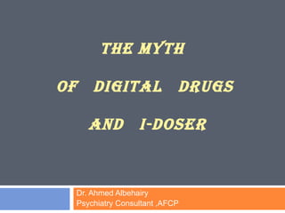 THE MYTH 
OF DIGITAL DRUGS 
AND I-DOSER 
Dr. Ahmed Albehairy 
Psychiatry Consultant ,AFCP 
 