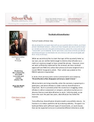 Joel Framson & Eric
Bruck,
Principals
Mastering
the complexity
of wealth
to create and
sustain
a better life
Silver Oak Wealth
Advisors, LLC
Click here to learn
more...
The Myth of Diversification
To Our Friends of Silver Oak,
We are pleased to once again share with you our quarterly letter to Clients, as a friend
of Silver Oak Wealth Advisors. If there are those recipients who do not wish to receive
our markets and economic thoughts and observations, please let us know and we will
“unsubscribe” you immediately. By the same token, if you know someone you believe
would enjoy being on our distribution list, let us know as well, and we will gladly add
them. Now, to the topic…
While we would truly like to claim the topic of this quarterly letter as
our own, we are neither bold enough to dismiss diversification as a
myth nor creative enough to have coined the phrase. However, since
we were sufficiently impressed by the concept, we have received
approval from PIMCO to utilize their phrase and some insights from a
recent PIMCO Viewpoints article. Their article was posted on the
PIMCO website in September.
In short, their primary point can be summarized in one sentence,
“Diversification often disappears when you need it most.”
When markets are rising smoothly, when the economy is growing at a
good pace, and when inflation is under control, diversification is
important. But it is precisely when the economy is struggling, when
inflation is either nonexistent or rampant, and when markets are in
disarray that we need diversification to work. Unfortunately, as we
have seen over the past two years, diversification has failed the
investor.
To be effective, diversification should smooth out portfolio returns. Its
function is to reduce portfolio risk by reducing volatility. The goal is to
build portfolios with sufficient types of investments, or asset classes,
that can be expected to move in somewhat different directions under
 