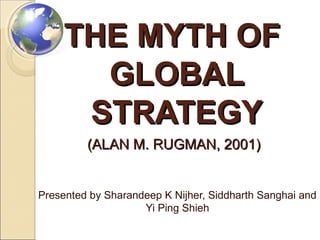 THE MYTH OF
GLOBAL
STRATEGY
(ALAN M. RUGMAN, 2001)

Presented by Sharandeep K Nijher, Siddharth Sanghai and
Yi Ping Shieh

 