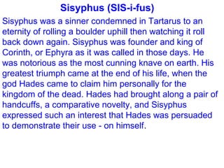 Sisyphus (SIS-i-fus)
Sisyphus was a sinner condemned in Tartarus to an
eternity of rolling a boulder uphill then watching it roll
back down again. Sisyphus was founder and king of
Corinth, or Ephyra as it was called in those days. He
was notorious as the most cunning knave on earth. His
greatest triumph came at the end of his life, when the
god Hades came to claim him personally for the
kingdom of the dead. Hades had brought along a pair of
handcuffs, a comparative novelty, and Sisyphus
expressed such an interest that Hades was persuaded
to demonstrate their use - on himself.
 