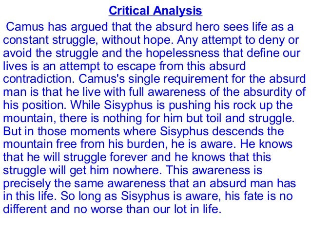 camus essay on sisyphus Essay on the myth of sisyphus 1230 words | 5 pages the myth of sisyphus sisyphus is the absurd hero this man, sentenced to ceaselessly rolling a rock to the top of a mountain and then watching it roll back down, is the epitome of the absurd hero according to camus. camus essay on sisyphus Essay on the myth of sisyphus 1230 words | 5 pages the myth of sisyphus sisyphus is the absurd hero this man, sentenced to ceaselessly rolling a rock to the top of a mountain and then watching it roll back down, is the epitome of the absurd hero according to camus.