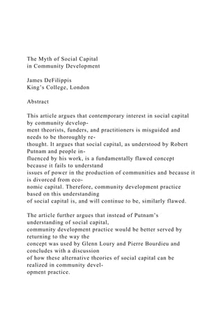 The Myth of Social Capital
in Community Development
James DeFilippis
King’s College, London
Abstract
This article argues that contemporary interest in social capital
by community develop-
ment theorists, funders, and practitioners is misguided and
needs to be thoroughly re-
thought. It argues that social capital, as understood by Robert
Putnam and people in-
fluenced by his work, is a fundamentally flawed concept
because it fails to understand
issues of power in the production of communities and because it
is divorced from eco-
nomic capital. Therefore, community development practice
based on this understanding
of social capital is, and will continue to be, similarly flawed.
The article further argues that instead of Putnam’s
understanding of social capital,
community development practice would be better served by
returning to the way the
concept was used by Glenn Loury and Pierre Bourdieu and
concludes with a discussion
of how these alternative theories of social capital can be
realized in community devel-
opment practice.
 