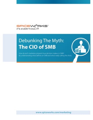 Debunking The Myth:
The CIO of SMB
How do tech marketers pinpoint true decision makers in SMB?
By understanding what defines an SMB and who’s really calling the shots.




                      www.spiceworks.com/marketing
 