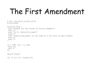 The First Amendment
$ cat ./my_short_script_v2.sh
#!/bin/bash
function help {
echo "Please run the script as follow example:"
echo ""
echo "$ $1 <data_file_name>"
echo ""
echo "<data_file_name>: as the name of a csv file in data folder"
echo ""
echo ""
}
if [ "$#" -ne 1 ]; then
help $0;
exit 0
fi
data="./data"
cut -f 3,5 -d , ${data}/$1
 