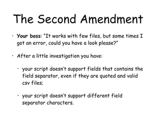 The Second Amendment
• Your boss: “It works with few files, but some times I
got an error, could you have a look please?”
• After a little investigation you have:
• your script doesn’t support fields that contains the
field separator, even if they are quoted and valid
csv files;
• your script doesn’t support different field
separator characters.
 