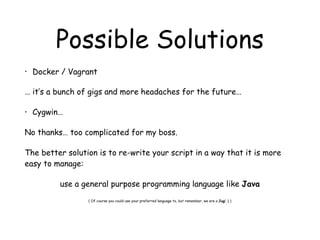 Possible Solutions
• Docker / Vagrant
… it’s a bunch of gigs and more headaches for the future…
• Cygwin…
No thanks… too complicated for my boss.
The better solution is to re-write your script in a way that it is more
easy to manage:
use a general purpose programming language like Java
( Of course you could use your preferred language to, but remember, we are a Jug! ;) )
 