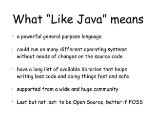 What “Like Java” means
• a powerful general purpose language
• could run on many different operating systems
without needs of changes on the source code
• have a long list of available libraries that helps
writing less code and doing things fast and safe
• supported from a wide and huge community
• Last but not last: to be Open Source, better if FOSS
 