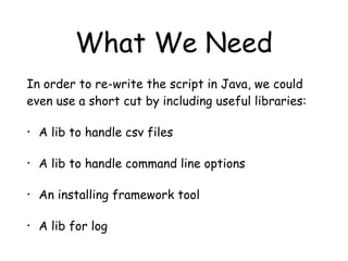 What We Need
In order to re-write the script in Java, we could
even use a short cut by including useful libraries:
• A lib to handle csv files
• A lib to handle command line options
• An installing framework tool
• A lib for log
 