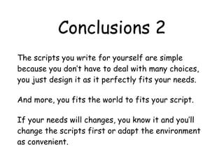 Conclusions 2
The scripts you write for yourself are simple
because you don’t have to deal with many choices,
you just design it as it perfectly fits your needs.
And more, you fits the world to fits your script.
If your needs will changes, you know it and you’ll
change the scripts first or adapt the environment
as convenient.
 