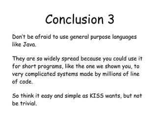 Conclusion 3
Don’t be afraid to use general purpose languages
like Java.
They are so widely spread because you could use it
for short programs, like the one we shown you, to
very complicated systems made by millions of line
of code.
So think it easy and simple as KISS wants, but not
be trivial.
 