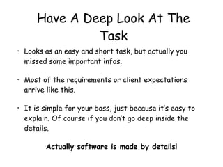 Have A Deep Look At The
Task
• Looks as an easy and short task, but actually you
missed some important infos.
• Most of the requirements or client expectations
arrive like this.
• It is simple for your boss, just because it’s easy to
explain. Of course if you don’t go deep inside the
details.
Actually software is made by details!
 