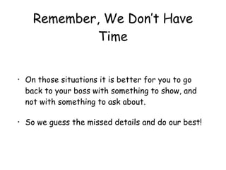 Remember, We Don’t Have
Time
• On those situations it is better for you to go
back to your boss with something to show, and
not with something to ask about.
• So we guess the missed details and do our best!
 