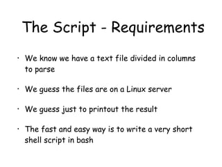 The Script - Requirements
• We know we have a text file divided in columns
to parse
• We guess the files are on a Linux server
• We guess just to printout the result
• The fast and easy way is to write a very short
shell script in bash
 