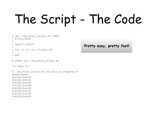 The Script - The Code
$ cat ./my_short_script.sh <<EOF
> #!/bin/bash
>
> data="./data"
>
> cut -f 3,5 -d , ${data}/$1
>
> EOF
$ chmod a+x ./my_short_script.sh
>>> Test it!
$ ./my_short_script.sh the_file_to_compute.cv
head3,head5
field3,field5
field3,field5
field3,field5
field3,field5
field3,field5
field3,field5
field3,field5
field3,field5
…
Pretty easy, pretty fast!
 