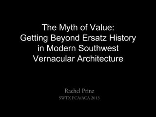 The Myth of Value:
Getting Beyond Ersatz History
in Modern Southwest
Vernacular Architecture
Rachel Prinz
SWTX PCA/ACA 2013
 