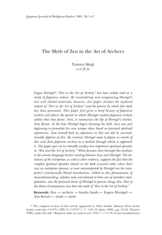 Japanese Journal of Religious Studies 2001 28/1–2
The Myth of Zen in the Art of Archery
YAMADA Shõji
[ , ± ¸
Eugen Herrigel’s “Zen in the Art of Archery” has been widely read as a
study of Japanese culture. By reconsidering and reorganizing Herrigel’s
text and related materials, however, this paper clari³es the mythical
nature of “Zen in the Art of Archery” and the process by which this myth
has been generated. This paper ³rst gives a brief history of Japanese
archery and places the period at which Herrigel studied Japanese archery
within that time frame. Next, it summarizes the life of Herrigel’s teacher,
Awa Kenzõ. At the time Herrigel began learning the skill, Awa was just
beginning to formulate his own unique ideas based on personal spiritual
experiences. Awa himself had no experience in Zen nor did he uncondi-
tionally approve of Zen. By contrast, Herrigel came to Japan in search of
Zen and chose Japanese archery as a method through which to approach
it. The paper goes on to critically analyze two important spiritual episodes
in “Zen and the Art of Archery.” What becomes clear through this analysis
is the serious language barrier existing between Awa and Herrigel. The tes-
timony of the interpreter, as well as other evidence, supports the fact that the
complex spiritual episodes related in the book occurred either when there
was no interpreter present, or were misinterpreted by Herrigel via the inter-
preter’s intentionally liberal translations. Added to this phenomenon of
misunderstanding, whether only coincidental or born out of mistaken inter-
pretation, was the personal desire of Herrigel to pursue things Zen. Out of
the above circumstances was born the myth of “Zen in the Art of Archery.”
Keywords: Zen — archery — kyudo/kyðdõ — Eugen Herrigel —
Awa Kenzõ — shadõ — myth
* The original version of this article appeared in Nihon kenkyð: Kokusai Nihon bunka
kenkyð sent„ kiyõ ÕûÓÁ—³!Õûk5ÓÁÃûÇ2wê 19 (June 1999), pp. 15–34 (YAMADA
1999), under the title “Shinwa to shite no yumi to zen” PÊo^mu¸o7. It was translated into
 