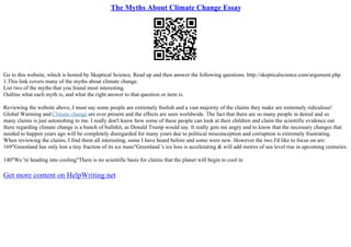 The Myths About Climate Change Essay
Go to this website, which is hosted by Skeptical Science. Read up and then answer the following questions. http://skepticalscience.com/argument.php
1.This link covers many of the myths about climate change.
List two of the myths that you found most interesting.
Outline what each myth is, and what the right answer to that question or item is.
Reviewing the website above, I must say some people are extremely foolish and a vast majority of the claims they make are extremely ridiculous!
Global Warming and Climate change are ever present and the effects are seen worldwide. The fact that there are so many people in denial and so
many claims is just astonishing to me. I really don't know how some of these people can look at their children and claim the scientific evidence out
there regarding climate change is a bunch of bullshit, as Donald Trump would say. It really gets me angry and to know that the necessary changes that
needed to happen years ago will be completely disregarded for many years due to political misconception and corruption is extremely frustrating.
When reviewing the claims, I find them all interesting, some I have heard before and some were new. However the two I'd like to focus on are:
169"Greenland has only lost a tiny fraction of its ice mass"Greenland 's ice loss is accelerating & will add metres of sea level rise in upcoming centuries.
140"We 're heading into cooling"There is no scientific basis for claims that the planet will begin to cool in
Get more content on HelpWriting.net
 