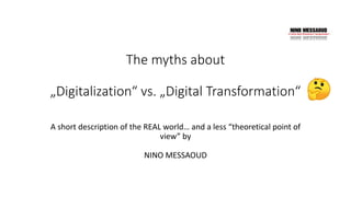 The myths about
„Digitalization“ vs. „Digital Transformation“
A short description of the REAL world… and a less “theoretical point of
view” by
NINO MESSAOUD
 
