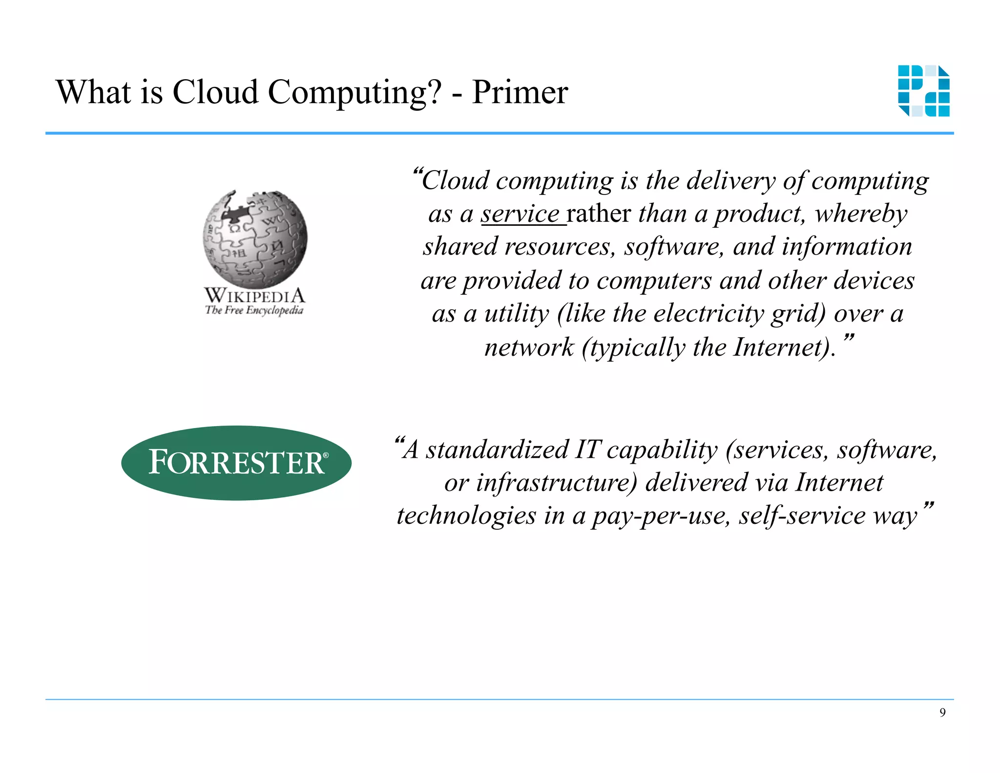 What is Cloud Computing? - Primer 


                       “Cloud computing is the delivery of computing 

                         as a service rather than a product, whereby

                        shared resources, software, and information 

                        are provided to computers and other devices

                         as a utility (like the electricity grid) over a 

                              network (typically the Internet).”



                      “A standardized IT capability (services, software, 

                           or infrastructure) delivered via Internet

                       technologies in a pay-per-use, self-service way”





                                                                         9
 