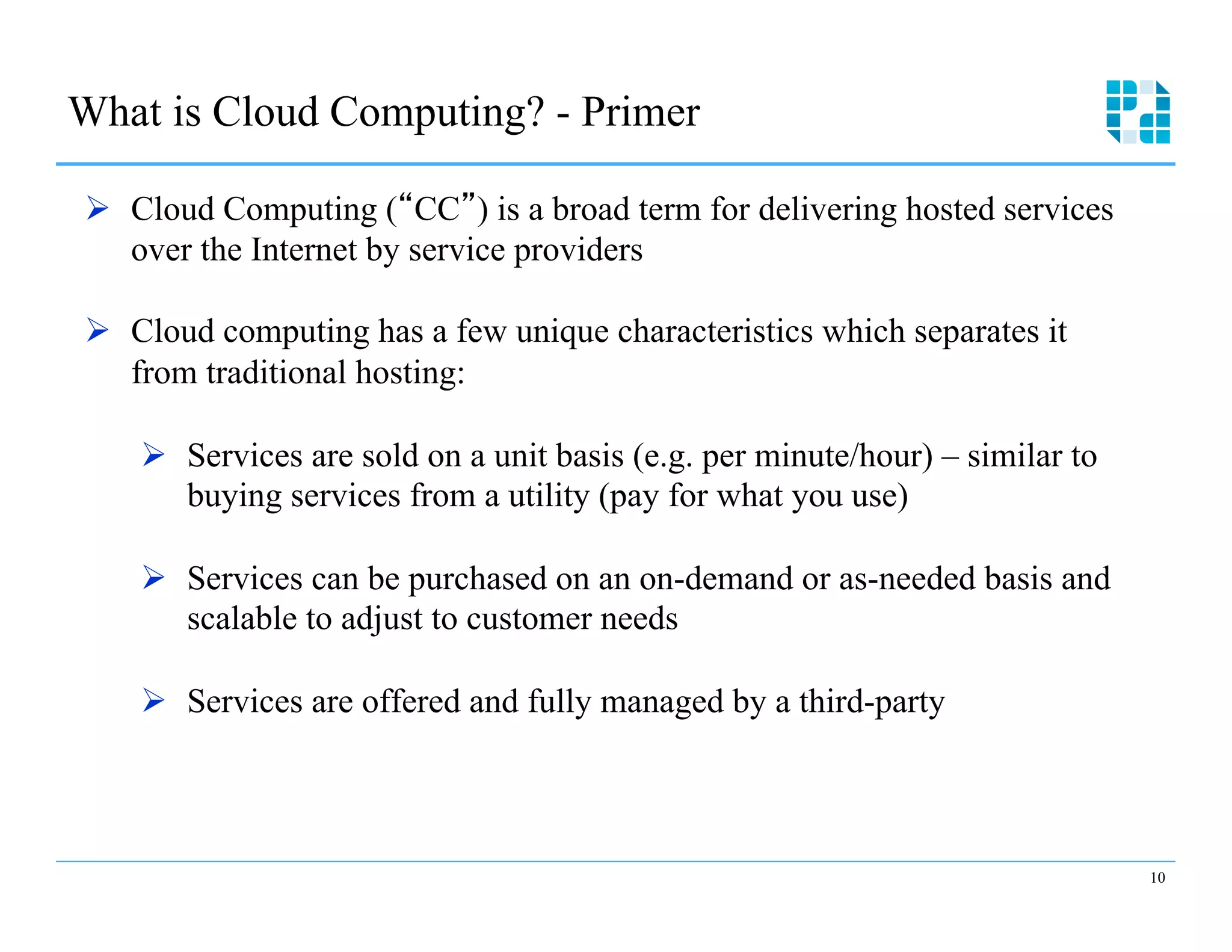 What is Cloud Computing? - Primer 


Ø  Cloud Computing (“CC”) is a broad term for delivering hosted services
    over the Internet by service providers

Ø  Cloud computing has a few unique characteristics which separates it
    from traditional hosting:

    Ø  Services are sold on a unit basis (e.g. per minute/hour) – similar to
        buying services from a utility (pay for what you use)

    Ø  Services can be purchased on an on-demand or as-needed basis and
        scalable to adjust to customer needs

    Ø  Services are offered and fully managed by a third-party



                                                                                10
 