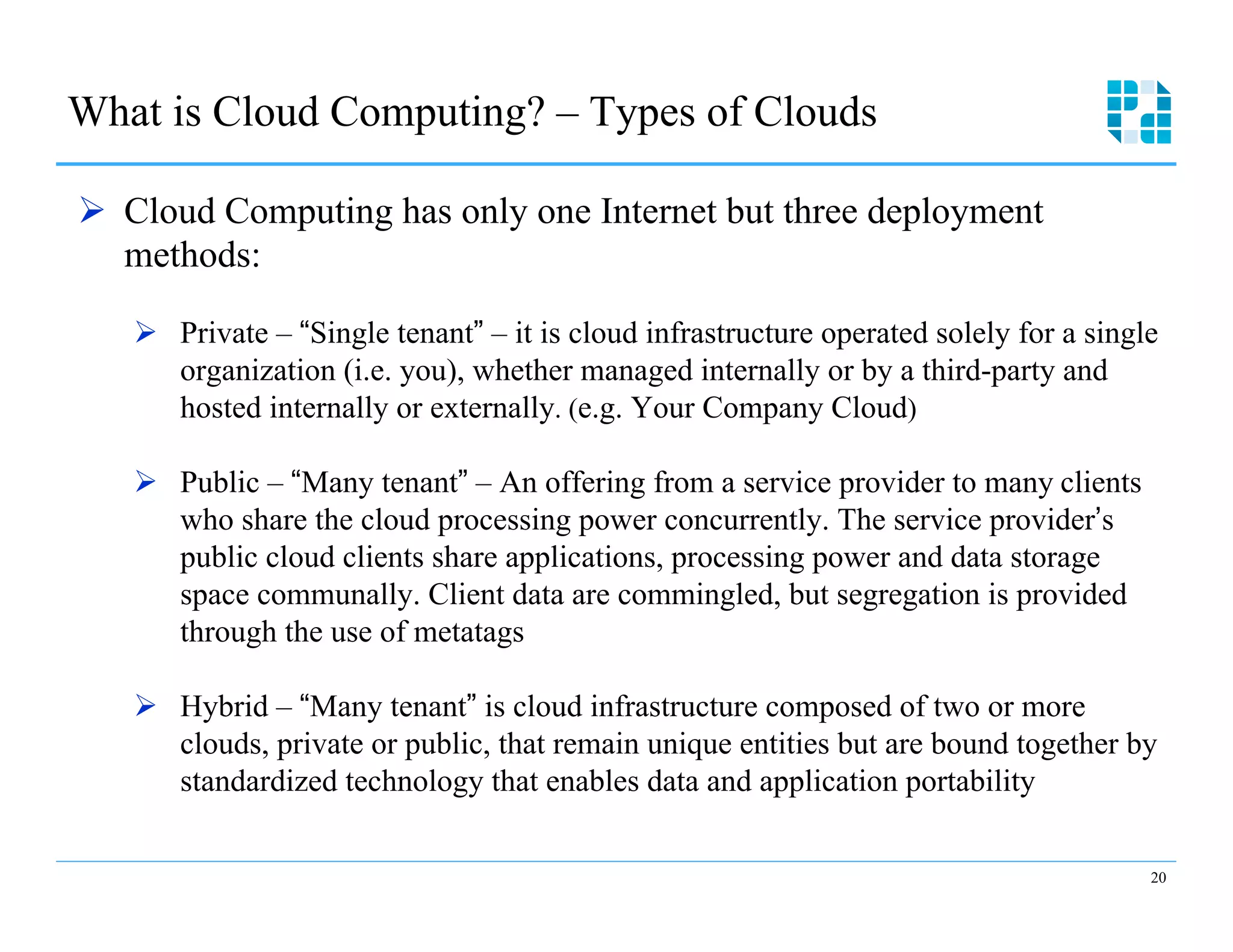 What is Cloud Computing? – Types of Clouds

Ø  Cloud Computing has only one Internet but three deployment
    methods:

   Ø  Private – “Single tenant” – it is cloud infrastructure operated solely for a single
       organization (i.e. you), whether managed internally or by a third-party and
       hosted internally or externally. (e.g. Your Company Cloud)

   Ø  Public – “Many tenant” – An offering from a service provider to many clients
       who share the cloud processing power concurrently. The service provider’s
       public cloud clients share applications, processing power and data storage
       space communally. Client data are commingled, but segregation is provided
       through the use of metatags

   Ø  Hybrid – “Many tenant” is cloud infrastructure composed of two or more
       clouds, private or public, that remain unique entities but are bound together by
       standardized technology that enables data and application portability

                                                                                         20
 