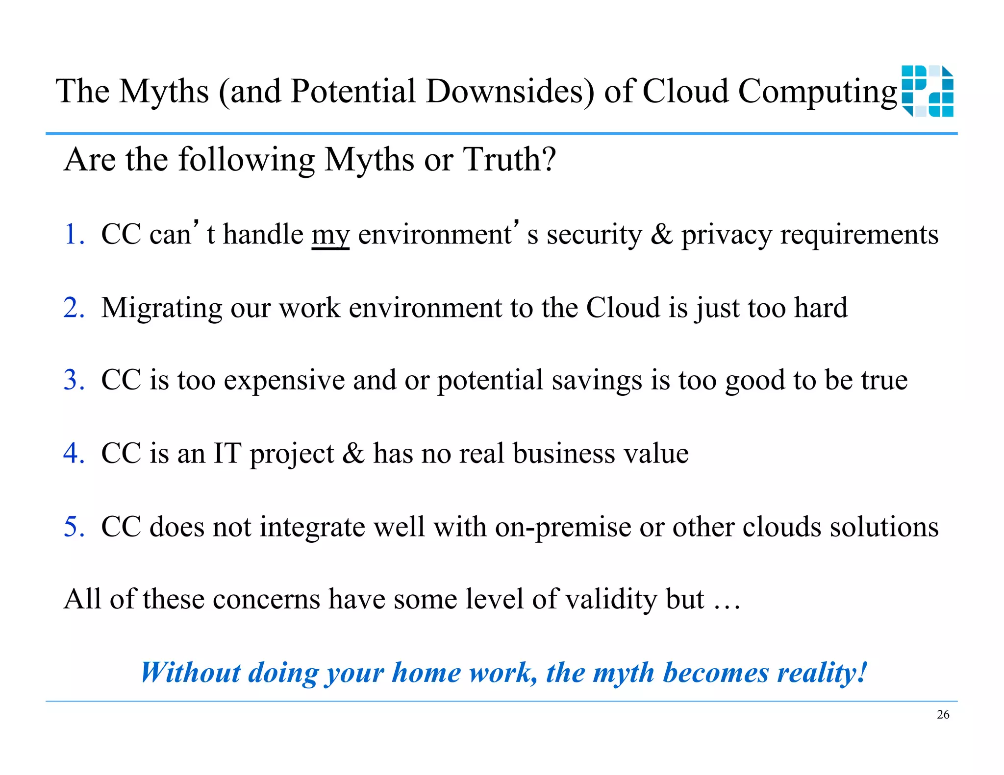 The Myths (and Potential Downsides) of Cloud Computing
Are the following Myths or Truth?

1.  CC can t handle my environment s security & privacy requirements

2.  Migrating our work environment to the Cloud is just too hard

3.  CC is too expensive and or potential savings is too good to be true

4.  CC is an IT project & has no real business value

5.  CC does not integrate well with on-premise or other clouds solutions

All of these concerns have some level of validity but …

      Without doing your home work, the myth becomes reality!
                                                                          26
 
