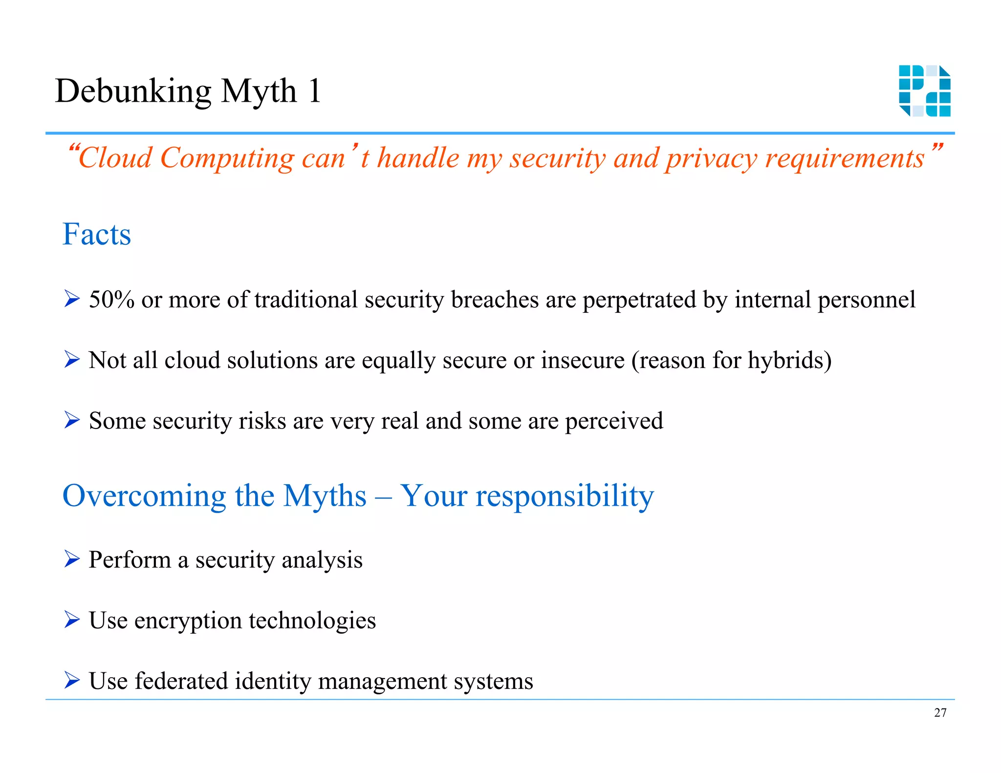 Debunking Myth 1
 Cloud Computing can t handle my security and privacy requirements

Facts
Ø  50% or more of traditional security breaches are perpetrated by internal personnel

Ø  Not all cloud solutions are equally secure or insecure (reason for hybrids)

Ø  Some security risks are very real and some are perceived


Overcoming the Myths – Your responsibility
Ø  Perform a security analysis

Ø  Use encryption technologies

Ø  Use federated identity management systems
                                                                                         27
 