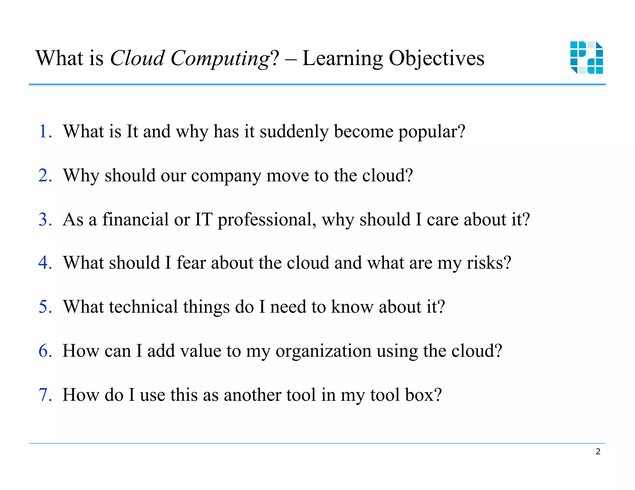 What is Cloud Computing? – Learning Objectives



1.  What is It and why has it suddenly become popular?

2.  Why should our company move to the cloud?

3.  As a financial or IT professional, why should I care about it?


4.  What should I fear about the cloud and what are my risks?

5.  What technical things do I need to know about it?

6.  How can I add value to my organization using the cloud?

7.  How do I use this as another tool in my tool box?

                                                                      2
 
