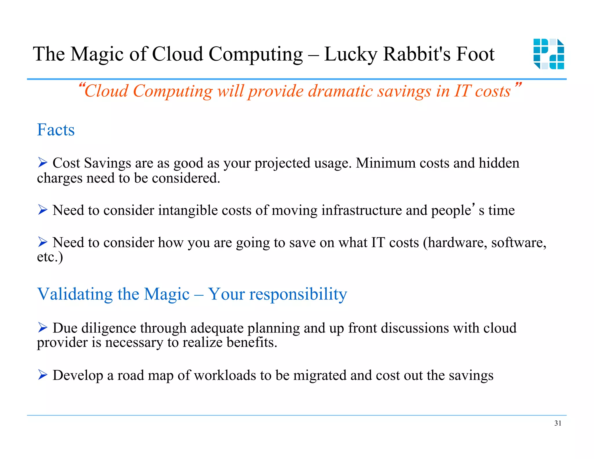 The Magic of Cloud Computing – Lucky Rabbit's Foot
        Cloud Computing will provide dramatic savings in IT costs

Facts
Ø  Cost Savings are as good as your projected usage. Minimum costs and hidden
charges need to be considered.

Ø  Need to consider intangible costs of moving infrastructure and people s time

Ø  Need to consider how you are going to save on what IT costs (hardware, software,
etc.)

Validating the Magic – Your responsibility
Ø  Due diligence through adequate planning and up front discussions with cloud
provider is necessary to realize benefits.

Ø  Develop a road map of workloads to be migrated and cost out the savings


                                                                                       31
 
