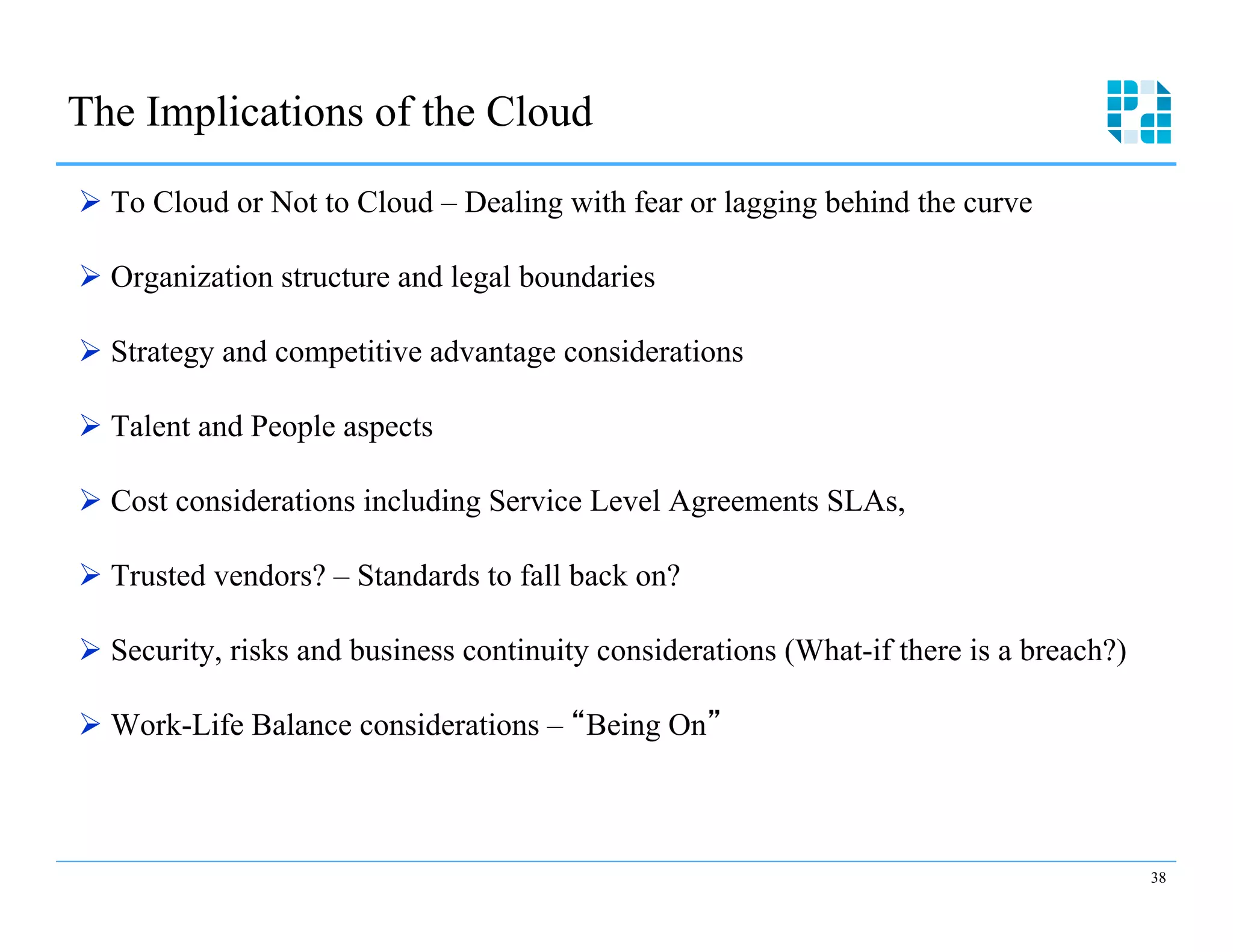The Implications of the Cloud
Ø  To Cloud or Not to Cloud – Dealing with fear or lagging behind the curve

Ø  Organization structure and legal boundaries

Ø  Strategy and competitive advantage considerations

Ø  Talent and People aspects

Ø  Cost considerations including Service Level Agreements SLAs,

Ø  Trusted vendors? – Standards to fall back on?

Ø  Security, risks and business continuity considerations (What-if there is a breach?)

Ø  Work-Life Balance considerations – Being On



                                                                                          38
 
