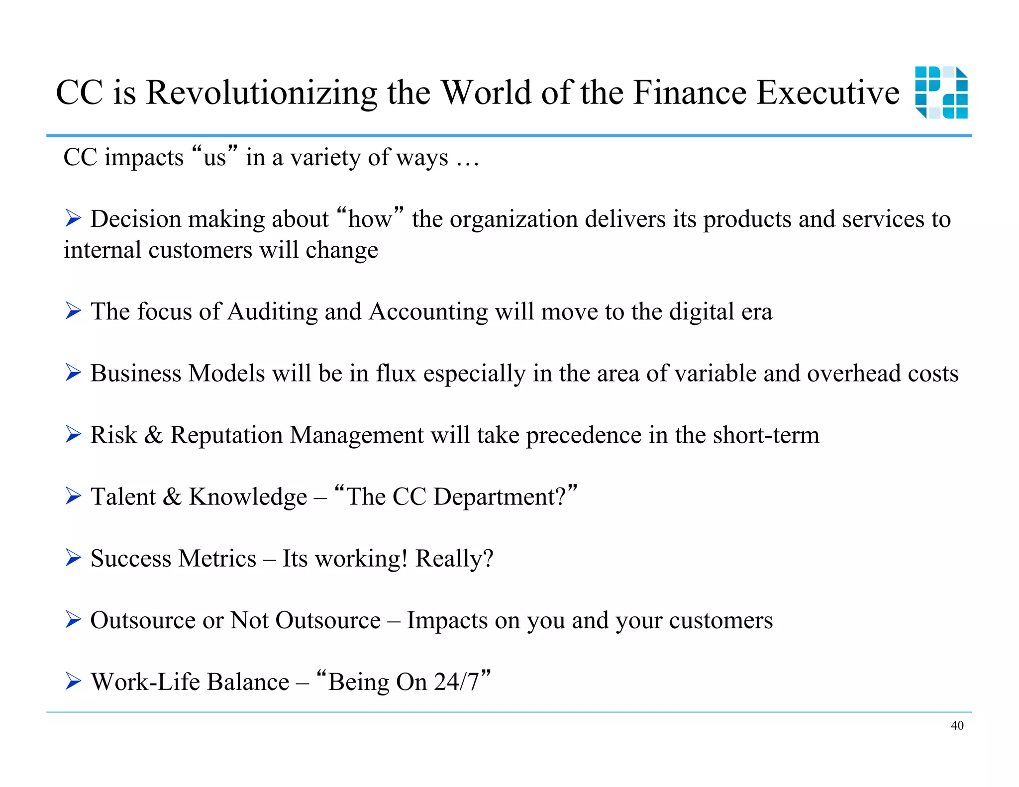 CC is Revolutionizing the World of the Finance Executive
CC impacts us in a variety of ways …

Ø  Decision making about how the organization delivers its products and services to
internal customers will change

Ø  The focus of Auditing and Accounting will move to the digital era

Ø  Business Models will be in flux especially in the area of variable and overhead costs

Ø  Risk & Reputation Management will take precedence in the short-term

Ø  Talent & Knowledge – The CC Department?

Ø  Success Metrics – Its working! Really?

Ø  Outsource or Not Outsource – Impacts on you and your customers

Ø  Work-Life Balance – Being On 24/7
                                                                                        40
 