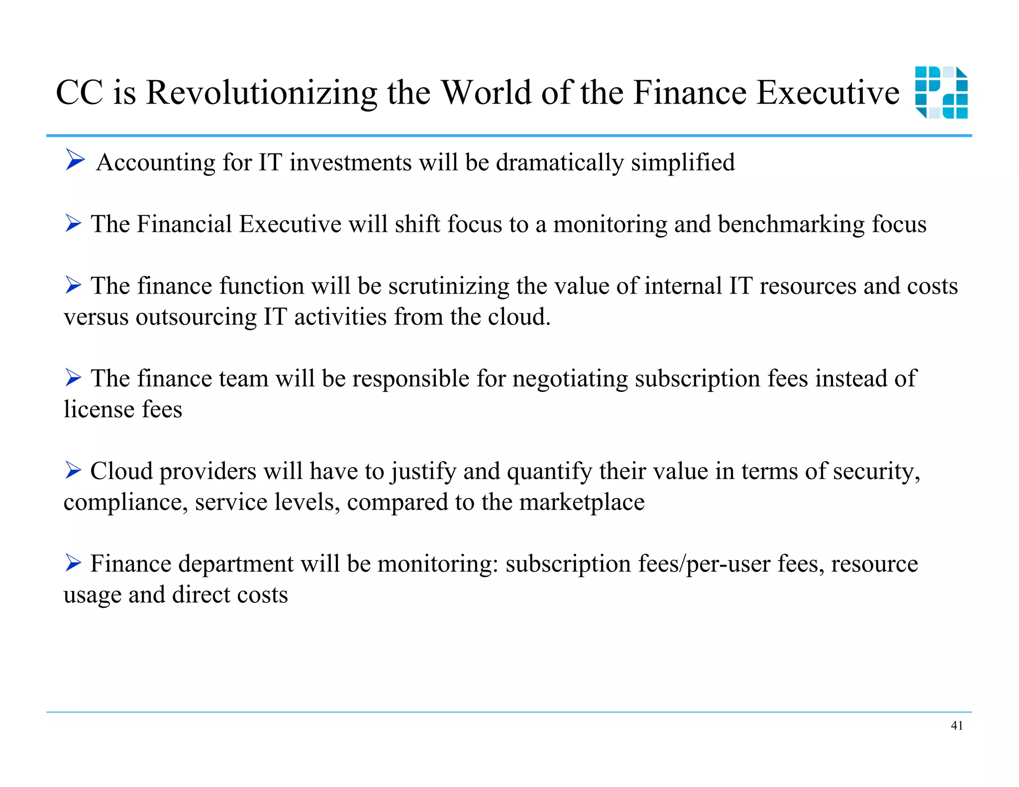CC is Revolutionizing the World of the Finance Executive
Ø  Accounting for IT investments will be dramatically simplified

Ø  The Financial Executive will shift focus to a monitoring and benchmarking focus

Ø  The finance function will be scrutinizing the value of internal IT resources and costs
versus outsourcing IT activities from the cloud.

Ø  The finance team will be responsible for negotiating subscription fees instead of
license fees

Ø  Cloud providers will have to justify and quantify their value in terms of security,
compliance, service levels, compared to the marketplace

Ø  Finance department will be monitoring: subscription fees/per-user fees, resource
usage and direct costs



                                                                                          41
 