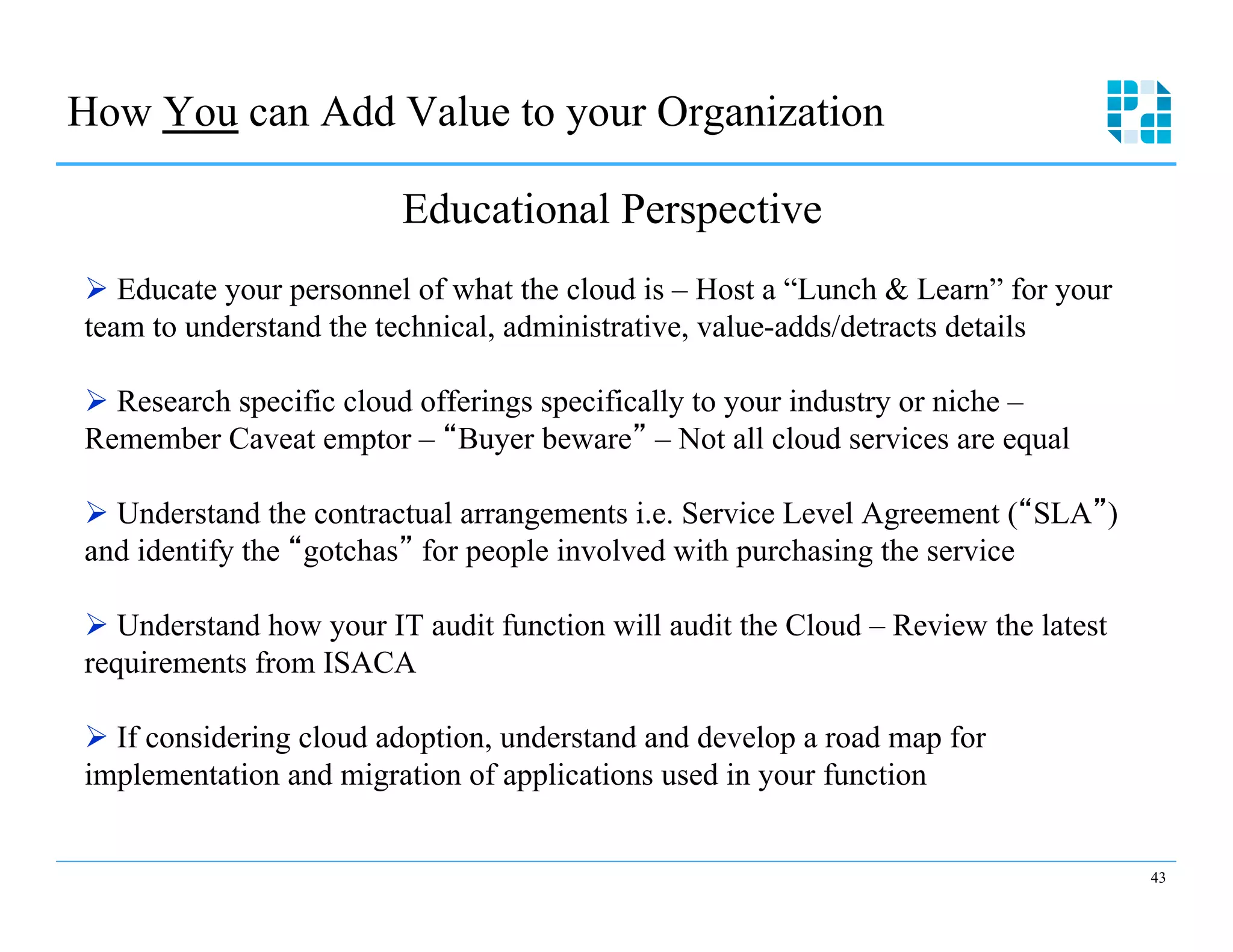 How You can Add Value to your Organization

                         Educational Perspective
Ø  Educate your personnel of what the cloud is – Host a “Lunch & Learn” for your
team to understand the technical, administrative, value-adds/detracts details

Ø  Research specific cloud offerings specifically to your industry or niche –
Remember Caveat emptor – Buyer beware – Not all cloud services are equal

Ø  Understand the contractual arrangements i.e. Service Level Agreement ( SLA )
and identify the gotchas for people involved with purchasing the service

Ø  Understand how your IT audit function will audit the Cloud – Review the latest
requirements from ISACA

Ø  If considering cloud adoption, understand and develop a road map for
implementation and migration of applications used in your function


                                                                                     43
 