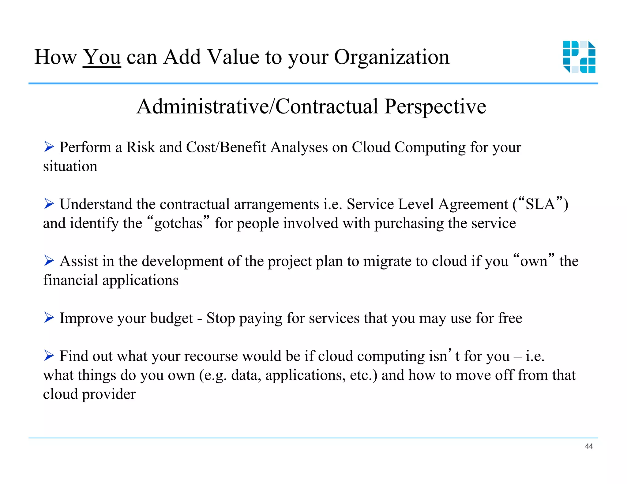 How You can Add Value to your Organization

              Administrative/Contractual Perspective
Ø  Perform a Risk and Cost/Benefit Analyses on Cloud Computing for your
situation

Ø  Understand the contractual arrangements i.e. Service Level Agreement ( SLA )
and identify the gotchas for people involved with purchasing the service

Ø  Assist in the development of the project plan to migrate to cloud if you own the
financial applications

Ø  Improve your budget - Stop paying for services that you may use for free

Ø  Find out what your recourse would be if cloud computing isn t for you – i.e.
what things do you own (e.g. data, applications, etc.) and how to move off from that
cloud provider


                                                                                       44
 
