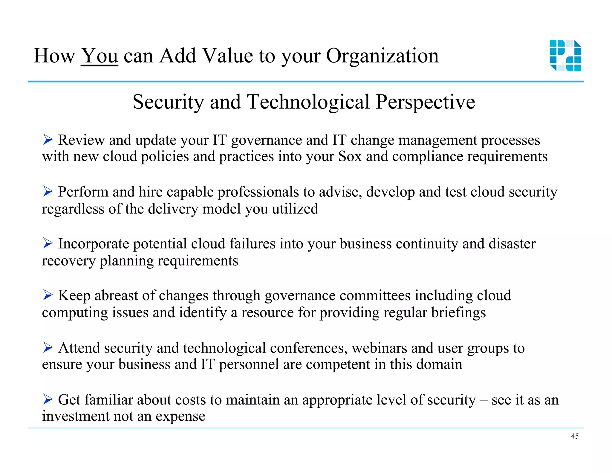 How You can Add Value to your Organization

               Security and Technological Perspective
Ø  Review and update your IT governance and IT change management processes
with new cloud policies and practices into your Sox and compliance requirements

Ø  Perform and hire capable professionals to advise, develop and test cloud security
regardless of the delivery model you utilized

Ø  Incorporate potential cloud failures into your business continuity and disaster
recovery planning requirements

Ø  Keep abreast of changes through governance committees including cloud
computing issues and identify a resource for providing regular briefings

Ø  Attend security and technological conferences, webinars and user groups to
ensure your business and IT personnel are competent in this domain

Ø  Get familiar about costs to maintain an appropriate level of security – see it as an
investment not an expense
                                                                                           45
 