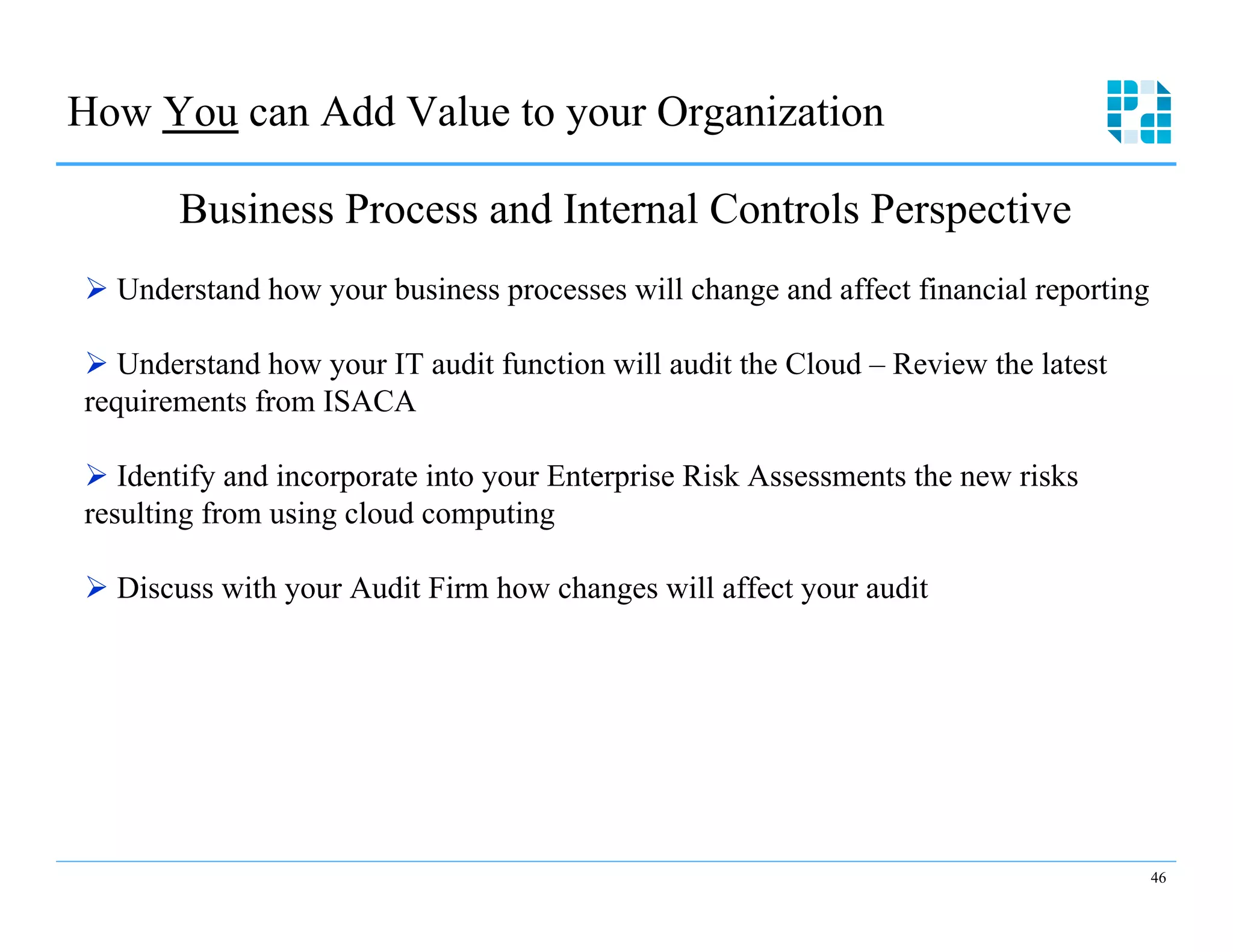 How You can Add Value to your Organization

       Business Process and Internal Controls Perspective
Ø  Understand how your business processes will change and affect financial reporting

Ø  Understand how your IT audit function will audit the Cloud – Review the latest
requirements from ISACA

Ø  Identify and incorporate into your Enterprise Risk Assessments the new risks
resulting from using cloud computing

Ø  Discuss with your Audit Firm how changes will affect your audit




                                                                                        46
 