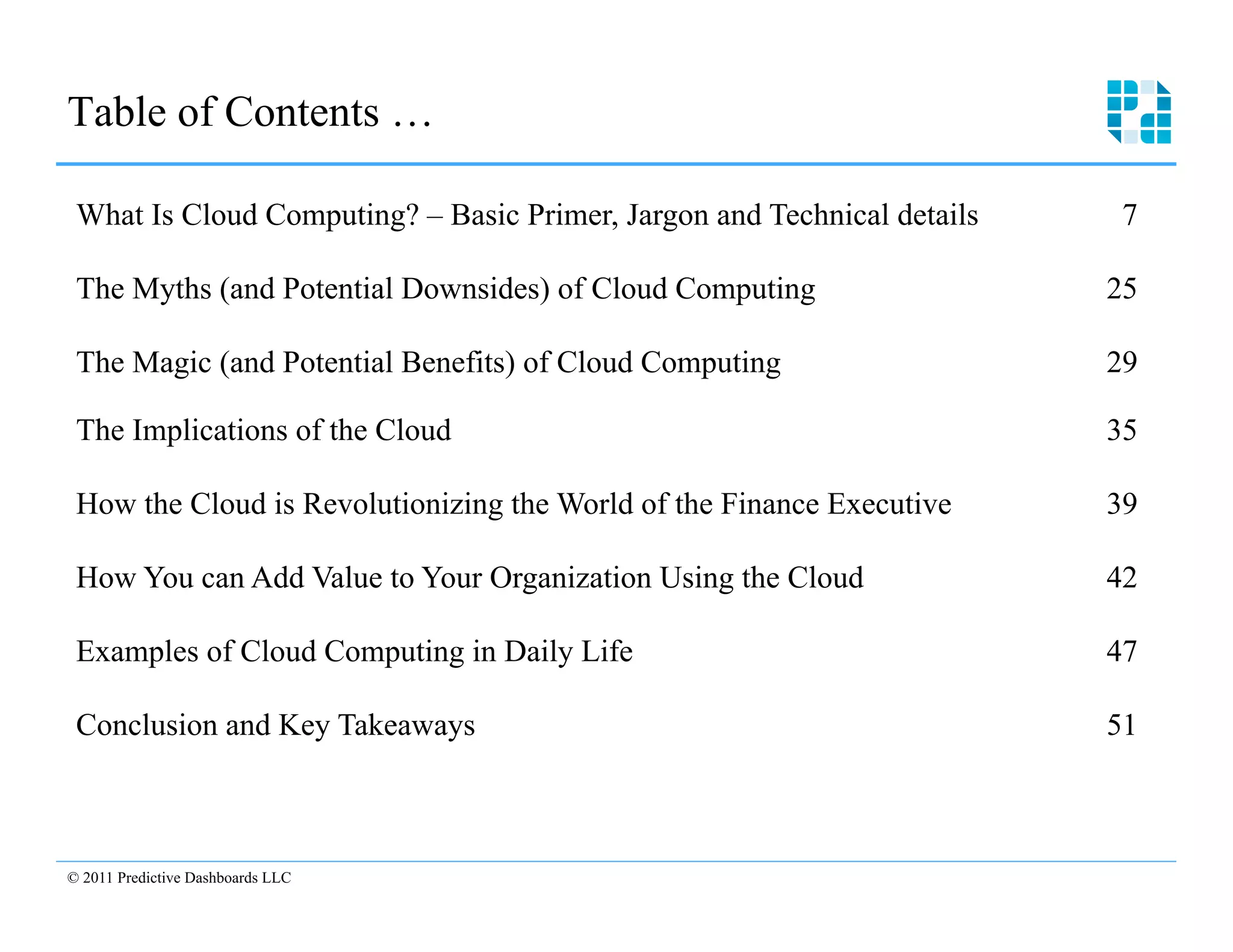 Table of Contents … 


 What Is Cloud Computing? – Basic Primer, Jargon and Technical details    7


 The Myths (and Potential Downsides) of Cloud Computing                  25 


 The Magic (and Potential Benefits) of Cloud Computing                   29 


 The Implications of the Cloud                                           35 


 How the Cloud is Revolutionizing the World of the Finance Executive     39 


 How You can Add Value to Your Organization Using the Cloud              42 


 Examples of Cloud Computing in Daily Life                               47 


 Conclusion and Key Takeaways                                            51 




© 2011 Predictive Dashboards LLC

  4
 