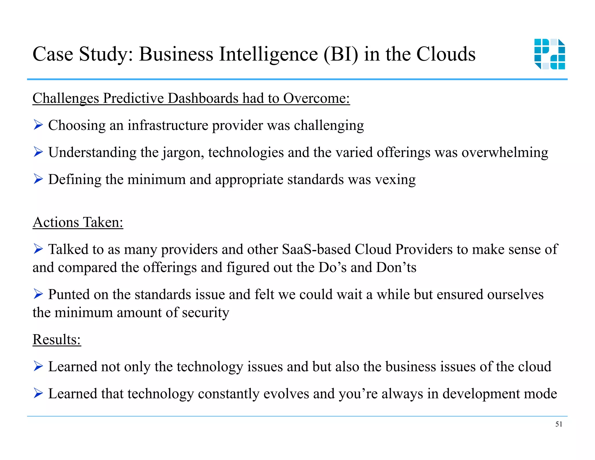 Case Study: Business Intelligence (BI) in the Clouds

Challenges Predictive Dashboards had to Overcome:
Ø  Choosing an infrastructure provider was challenging
Ø  Understanding the jargon, technologies and the varied offerings was overwhelming
Ø  Defining the minimum and appropriate standards was vexing

Actions Taken:
Ø  Talked to as many providers and other SaaS-based Cloud Providers to make sense of
and compared the offerings and figured out the Do’s and Don’ts
Ø  Punted on the standards issue and felt we could wait a while but ensured ourselves
the minimum amount of security
Results:
Ø  Learned not only the technology issues and but also the business issues of the cloud
Ø  Learned that technology constantly evolves and you’re always in development mode
                                                                                           51
 