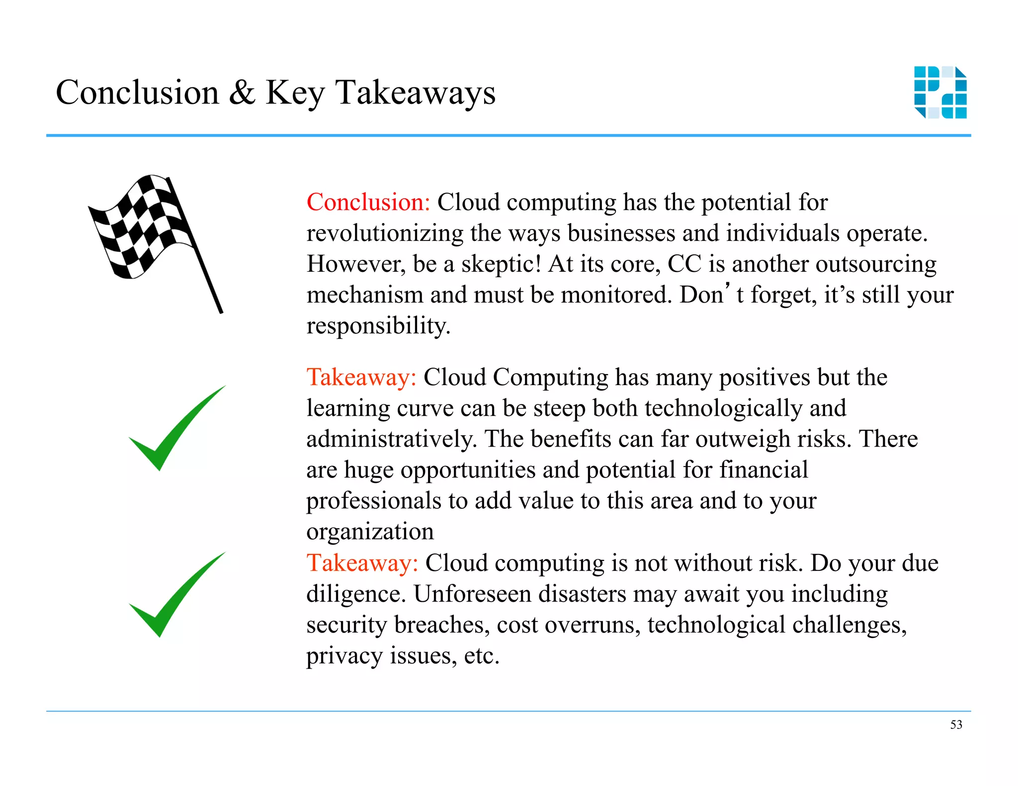 Conclusion & Key Takeaways

              Conclusion: Cloud computing has the potential for
              revolutionizing the ways businesses and individuals operate.
              However, be a skeptic! At its core, CC is another outsourcing
              mechanism and must be monitored. Don t forget, it’s still your
              responsibility.

              Takeaway: Cloud Computing has many positives but the
              learning curve can be steep both technologically and
              administratively. The benefits can far outweigh risks. There
              are huge opportunities and potential for financial
              professionals to add value to this area and to your
              organization
              Takeaway: Cloud computing is not without risk. Do your due
              diligence. Unforeseen disasters may await you including
              security breaches, cost overruns, technological challenges,
              privacy issues, etc.

                                                                             53
 