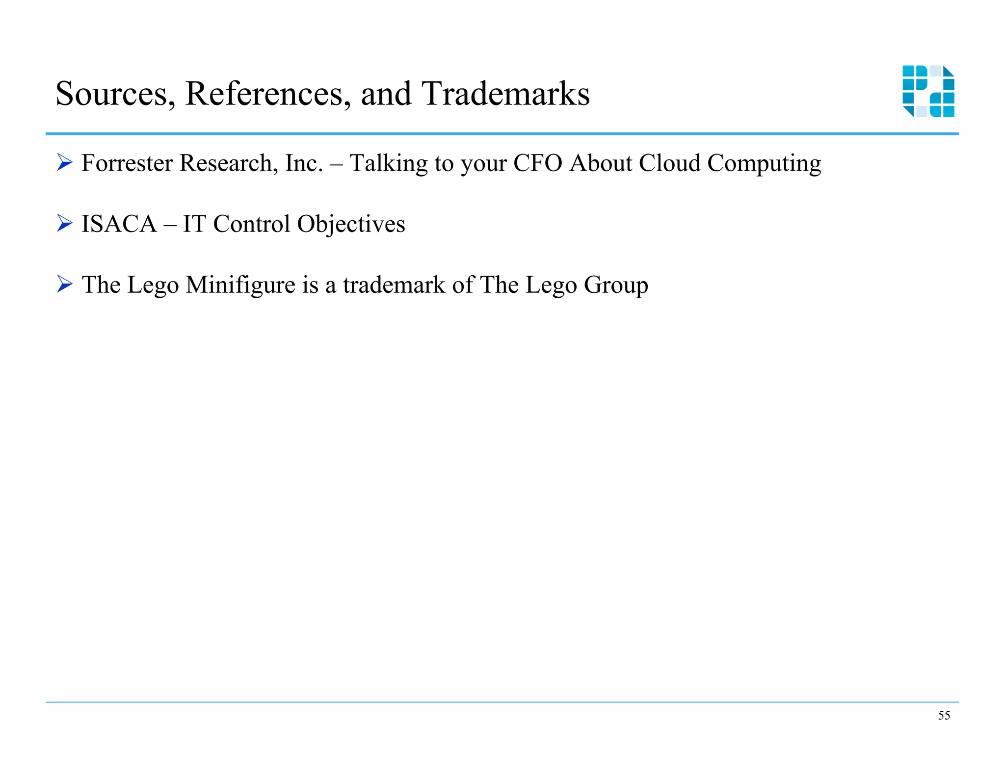 Sources, References, and Trademarks
Ø  Forrester Research, Inc. – Talking to your CFO About Cloud Computing

Ø  ISACA – IT Control Objectives

Ø  The Lego Minifigure is a trademark of The Lego Group




                                                                           55
 