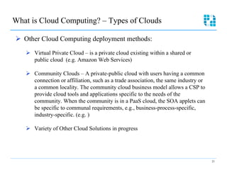 What is Cloud Computing? – Types of Clouds

Ø  Other Cloud Computing deployment methods:

   Ø  Virtual Private Cloud – is a private cloud existing within a shared or
       public cloud (e.g. Amazon Web Services)

   Ø  Community Clouds – A private-public cloud with users having a common
       connection or affiliation, such as a trade association, the same industry or
       a common locality. The community cloud business model allows a CSP to
       provide cloud tools and applications specific to the needs of the
       community. When the community is in a PaaS cloud, the SOA applets can
       be specific to communal requirements, e.g., business-process-specific,
       industry-specific. (e.g. )

   Ø  Variety of Other Cloud Solutions in progress




                                                                                      21
 