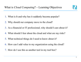 What is Cloud Computing? – Learning Objectives



1.  What is It and why has it suddenly become popular?

2.  Why should our company move to the cloud?

3.  As a financial or IT professional, why should I care about it?


4.  What should I fear about the cloud and what are my risks?

5.  What technical things do I need to know about it?

6.  How can I add value to my organization using the cloud?

7.  How do I use this as another tool in my tool box?

                                                                      2
 