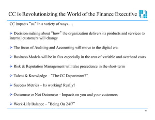 CC is Revolutionizing the World of the Finance Executive
CC impacts us in a variety of ways …

Ø  Decision making about how the organization delivers its products and services to
internal customers will change

Ø  The focus of Auditing and Accounting will move to the digital era

Ø  Business Models will be in flux especially in the area of variable and overhead costs

Ø  Risk & Reputation Management will take precedence in the short-term

Ø  Talent & Knowledge – The CC Department?

Ø  Success Metrics – Its working! Really?

Ø  Outsource or Not Outsource – Impacts on you and your customers

Ø  Work-Life Balance – Being On 24/7
                                                                                        40
 