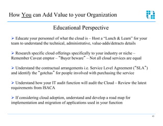 How You can Add Value to your Organization

                         Educational Perspective
Ø  Educate your personnel of what the cloud is – Host a “Lunch & Learn” for your
team to understand the technical, administrative, value-adds/detracts details

Ø  Research specific cloud offerings specifically to your industry or niche –
Remember Caveat emptor – Buyer beware – Not all cloud services are equal

Ø  Understand the contractual arrangements i.e. Service Level Agreement ( SLA )
and identify the gotchas for people involved with purchasing the service

Ø  Understand how your IT audit function will audit the Cloud – Review the latest
requirements from ISACA

Ø  If considering cloud adoption, understand and develop a road map for
implementation and migration of applications used in your function


                                                                                     43
 