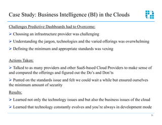 Case Study: Business Intelligence (BI) in the Clouds

Challenges Predictive Dashboards had to Overcome:
Ø  Choosing an infrastructure provider was challenging
Ø  Understanding the jargon, technologies and the varied offerings was overwhelming
Ø  Defining the minimum and appropriate standards was vexing

Actions Taken:
Ø  Talked to as many providers and other SaaS-based Cloud Providers to make sense of
and compared the offerings and figured out the Do’s and Don’ts
Ø  Punted on the standards issue and felt we could wait a while but ensured ourselves
the minimum amount of security
Results:
Ø  Learned not only the technology issues and but also the business issues of the cloud
Ø  Learned that technology constantly evolves and you’re always in development mode
                                                                                           51
 