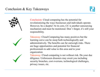Conclusion & Key Takeaways

              Conclusion: Cloud computing has the potential for
              revolutionizing the ways businesses and individuals operate.
              However, be a skeptic! At its core, CC is another outsourcing
              mechanism and must be monitored. Don t forget, it’s still your
              responsibility.

              Takeaway: Cloud Computing has many positives but the
              learning curve can be steep both technologically and
              administratively. The benefits can far outweigh risks. There
              are huge opportunities and potential for financial
              professionals to add value to this area and to your
              organization
              Takeaway: Cloud computing is not without risk. Do your due
              diligence. Unforeseen disasters may await you including
              security breaches, cost overruns, technological challenges,
              privacy issues, etc.

                                                                             53
 