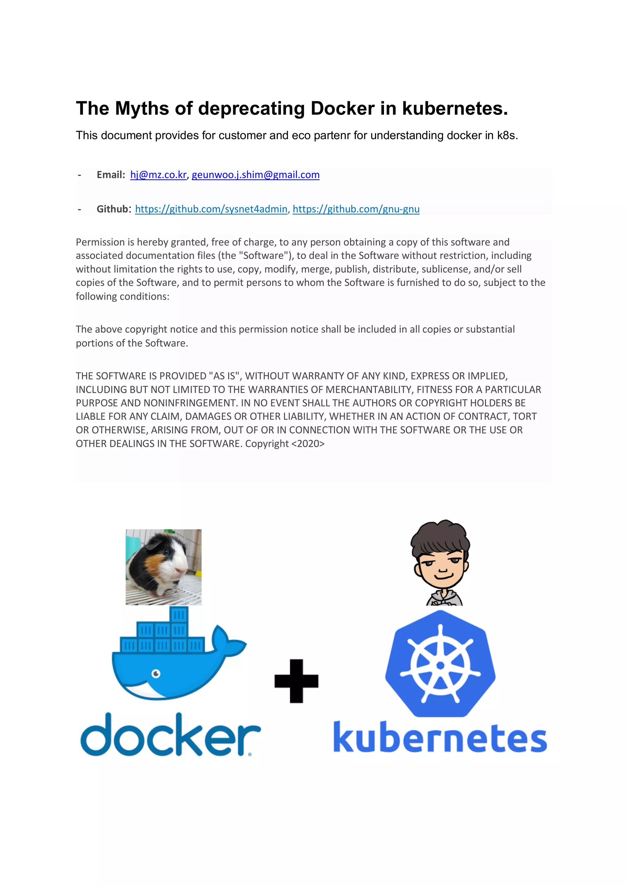 The Myths of deprecating Docker in kubernetes.
This document provides for customer and eco partenr for understanding docker in k8s.
- Email: hj@mz.co.kr, geunwoo.j.shim@gmail.com
- Github: https://github.com/sysnet4admin, https://github.com/gnu-gnu
Permission is hereby granted, free of charge, to any person obtaining a copy of this software and
associated documentation files (the "Software"), to deal in the Software without restriction, including
without limitation the rights to use, copy, modify, merge, publish, distribute, sublicense, and/or sell
copies of the Software, and to permit persons to whom the Software is furnished to do so, subject to the
following conditions:
The above copyright notice and this permission notice shall be included in all copies or substantial
portions of the Software.
THE SOFTWARE IS PROVIDED "AS IS", WITHOUT WARRANTY OF ANY KIND, EXPRESS OR IMPLIED,
INCLUDING BUT NOT LIMITED TO THE WARRANTIES OF MERCHANTABILITY, FITNESS FOR A PARTICULAR
PURPOSE AND NONINFRINGEMENT. IN NO EVENT SHALL THE AUTHORS OR COPYRIGHT HOLDERS BE
LIABLE FOR ANY CLAIM, DAMAGES OR OTHER LIABILITY, WHETHER IN AN ACTION OF CONTRACT, TORT
OR OTHERWISE, ARISING FROM, OUT OF OR IN CONNECTION WITH THE SOFTWARE OR THE USE OR
OTHER DEALINGS IN THE SOFTWARE. Copyright <2020>
 
